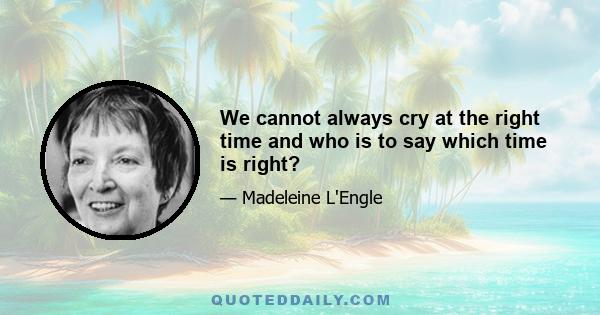 We cannot always cry at the right time and who is to say which time is right?