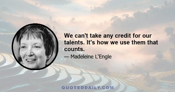 We can't take any credit for our talents. It's how we use them that counts.