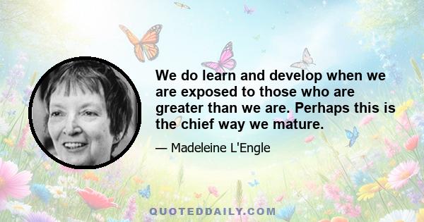 We do learn and develop when we are exposed to those who are greater than we are. Perhaps this is the chief way we mature.