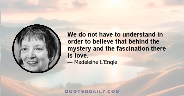 We do not have to understand in order to believe that behind the mystery and the fascination there is love.