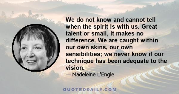 We do not know and cannot tell when the spirit is with us. Great talent or small, it makes no difference. We are caught within our own skins, our own sensibilities; we never know if our technique has been adequate to