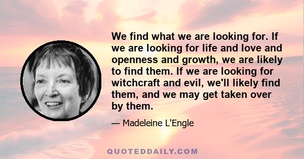 We find what we are looking for. If we are looking for life and love and openness and growth, we are likely to find them. If we are looking for witchcraft and evil, we'll likely find them, and we may get taken over by