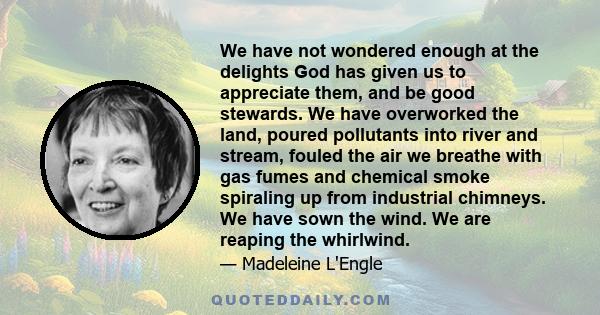 We have not wondered enough at the delights God has given us to appreciate them, and be good stewards. We have overworked the land, poured pollutants into river and stream, fouled the air we breathe with gas fumes and