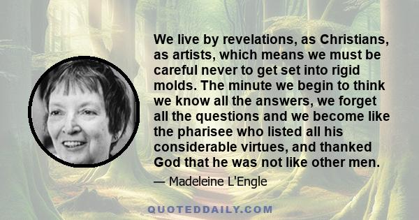 We live by revelations, as Christians, as artists, which means we must be careful never to get set into rigid molds. The minute we begin to think we know all the answers, we forget all the questions and we become like