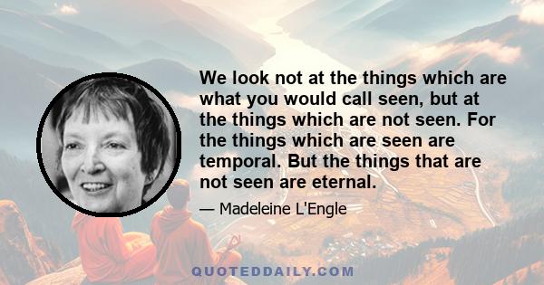 We look not at the things which are what you would call seen, but at the things which are not seen. For the things which are seen are temporal. But the things that are not seen are eternal.