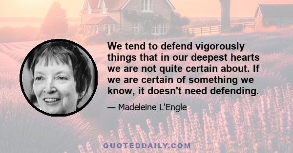 We tend to defend vigorously things that in our deepest hearts we are not quite certain about. If we are certain of something we know, it doesn't need defending.