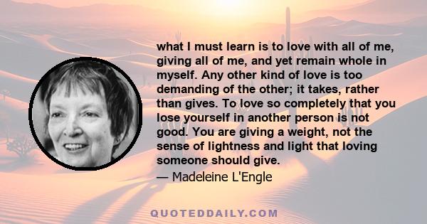 what I must learn is to love with all of me, giving all of me, and yet remain whole in myself. Any other kind of love is too demanding of the other; it takes, rather than gives. To love so completely that you lose