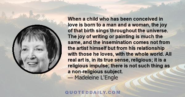 When a child who has been conceived in love is born to a man and a woman, the joy of that birth sings throughout the universe. The joy of writing or painting is much the same, and the insemination comes not from the