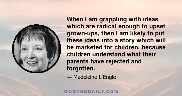 When I am grappling with ideas which are radical enough to upset grown-ups, then I am likely to put these ideas into a story which will be marketed for children, because children understand what their parents have