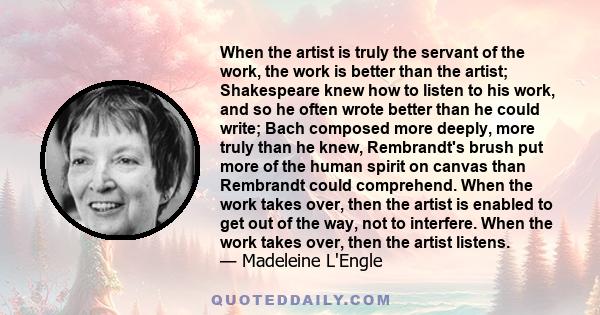 When the artist is truly the servant of the work, the work is better than the artist; Shakespeare knew how to listen to his work, and so he often wrote better than he could write; Bach composed more deeply, more truly