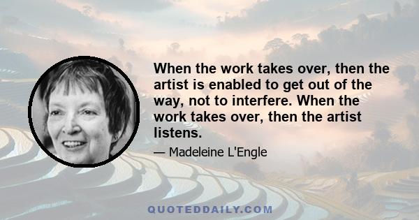 When the work takes over, then the artist is enabled to get out of the way, not to interfere. When the work takes over, then the artist listens.