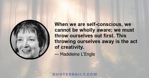 When we are self-conscious, we cannot be wholly aware; we must throw ourselves out first. This throwing ourselves away is the act of creativity.