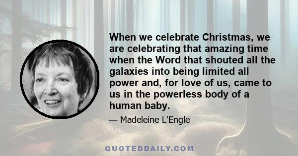 When we celebrate Christmas, we are celebrating that amazing time when the Word that shouted all the galaxies into being limited all power and, for love of us, came to us in the powerless body of a human baby.