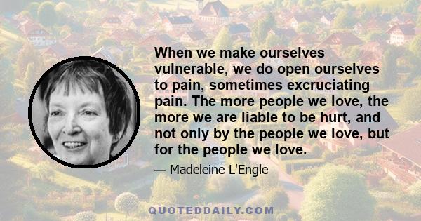 When we make ourselves vulnerable, we do open ourselves to pain, sometimes excruciating pain. The more people we love, the more we are liable to be hurt, and not only by the people we love, but for the people we love.