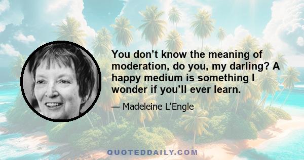 You don’t know the meaning of moderation, do you, my darling? A happy medium is something I wonder if you’ll ever learn.