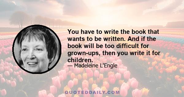 You have to write the book that wants to be written. And if the book will be too difficult for grown-ups, then you write it for children.