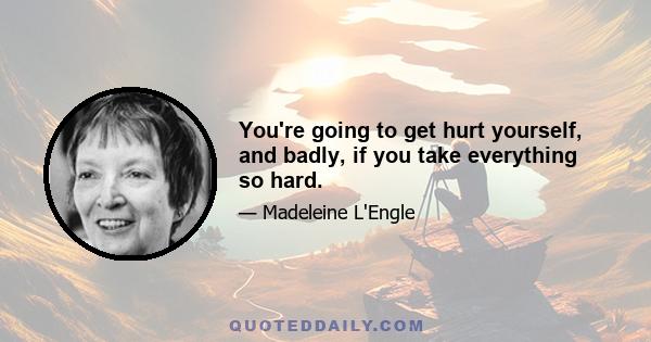 You're going to get hurt yourself, and badly, if you take everything so hard.