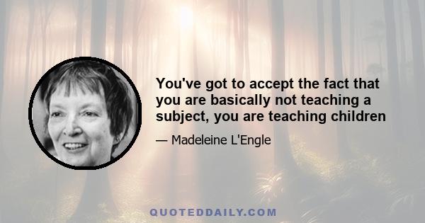 You've got to accept the fact that you are basically not teaching a subject, you are teaching children