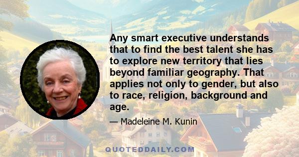 Any smart executive understands that to find the best talent she has to explore new territory that lies beyond familiar geography. That applies not only to gender, but also to race, religion, background and age.