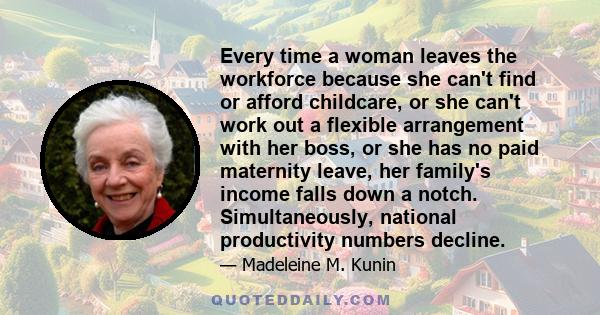 Every time a woman leaves the workforce because she can't find or afford childcare, or she can't work out a flexible arrangement with her boss, or she has no paid maternity leave, her family's income falls down a notch. 