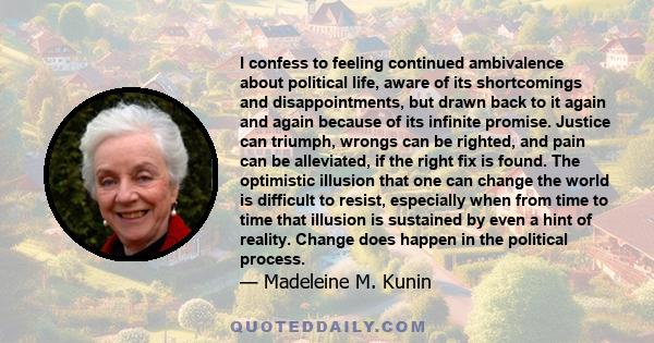 I confess to feeling continued ambivalence about political life, aware of its shortcomings and disappointments, but drawn back to it again and again because of its infinite promise. Justice can triumph, wrongs can be