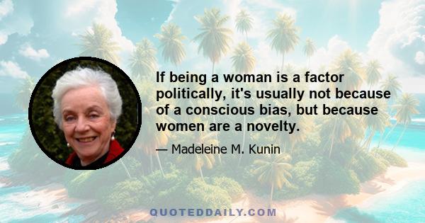 If being a woman is a factor politically, it's usually not because of a conscious bias, but because women are a novelty.