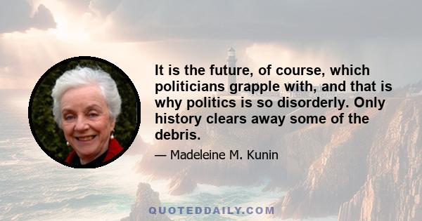 It is the future, of course, which politicians grapple with, and that is why politics is so disorderly. Only history clears away some of the debris.