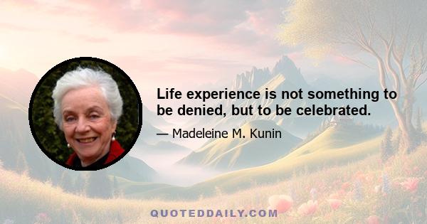 Life experience is not something to be denied, but to be celebrated.