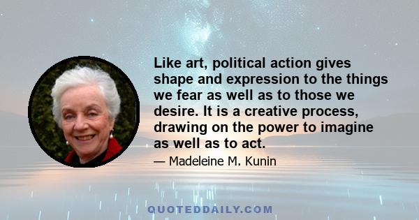 Like art, political action gives shape and expression to the things we fear as well as to those we desire. It is a creative process, drawing on the power to imagine as well as to act.