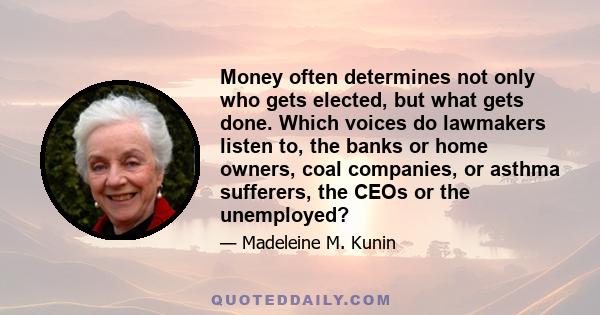 Money often determines not only who gets elected, but what gets done. Which voices do lawmakers listen to, the banks or home owners, coal companies, or asthma sufferers, the CEOs or the unemployed?