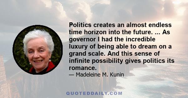 Politics creates an almost endless time horizon into the future. ... As governor I had the incredible luxury of being able to dream on a grand scale. And this sense of infinite possibility gives politics its romance.