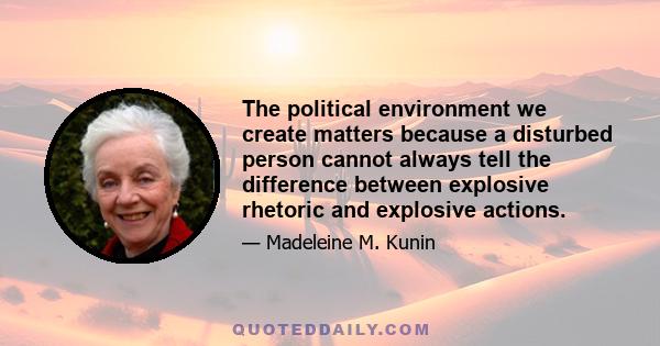 The political environment we create matters because a disturbed person cannot always tell the difference between explosive rhetoric and explosive actions.