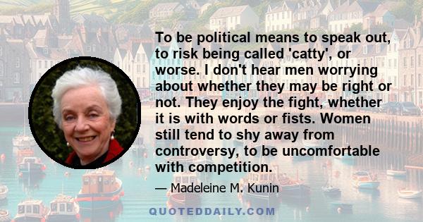 To be political means to speak out, to risk being called 'catty', or worse. I don't hear men worrying about whether they may be right or not. They enjoy the fight, whether it is with words or fists. Women still tend to