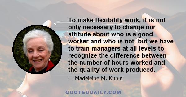 To make flexibility work, it is not only necessary to change our attitude about who is a good worker and who is not, but we have to train managers at all levels to recognize the difference between the number of hours