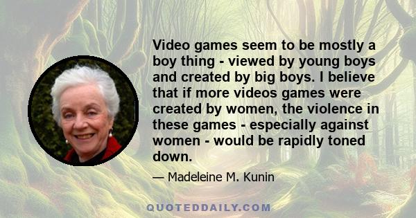 Video games seem to be mostly a boy thing - viewed by young boys and created by big boys. I believe that if more videos games were created by women, the violence in these games - especially against women - would be