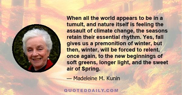 When all the world appears to be in a tumult, and nature itself is feeling the assault of climate change, the seasons retain their essential rhythm. Yes, fall gives us a premonition of winter, but then, winter, will be