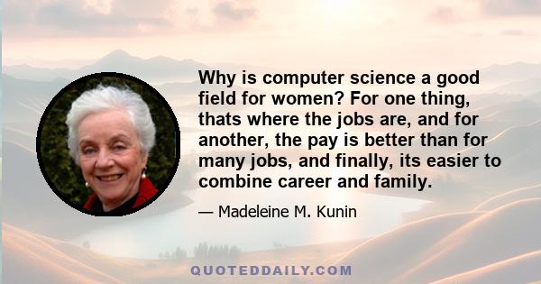 Why is computer science a good field for women? For one thing, thats where the jobs are, and for another, the pay is better than for many jobs, and finally, its easier to combine career and family.