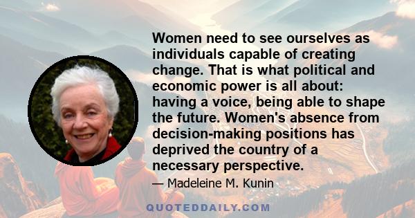 Women need to see ourselves as individuals capable of creating change. That is what political and economic power is all about: having a voice, being able to shape the future. Women's absence from decision-making