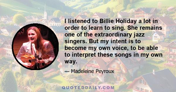 I listened to Billie Holiday a lot in order to learn to sing. She remains one of the extraordinary jazz singers. But my intent is to become my own voice, to be able to interpret these songs in my own way.