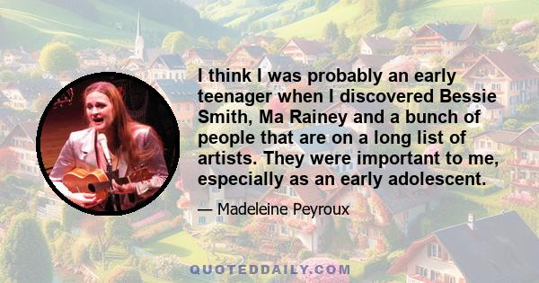 I think I was probably an early teenager when I discovered Bessie Smith, Ma Rainey and a bunch of people that are on a long list of artists. They were important to me, especially as an early adolescent.