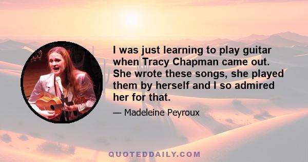 I was just learning to play guitar when Tracy Chapman came out. She wrote these songs, she played them by herself and I so admired her for that.