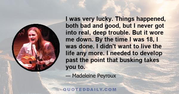 I was very lucky. Things happened, both bad and good, but I never got into real, deep trouble. But it wore me down. By the time I was 18, I was done. I didn't want to live the life any more. I needed to develop past the 