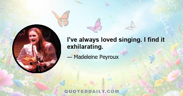 I've always loved singing. I find it exhilarating.