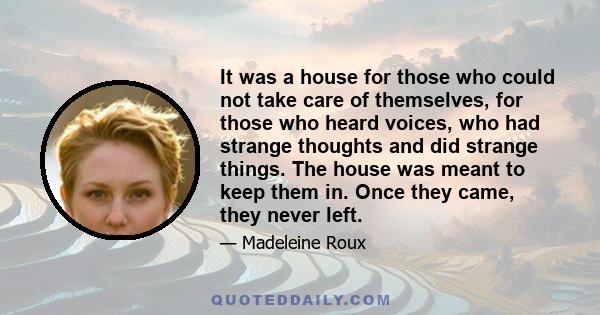 It was a house for those who could not take care of themselves, for those who heard voices, who had strange thoughts and did strange things. The house was meant to keep them in. Once they came, they never left.