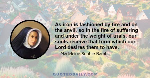 As iron is fashioned by fire and on the anvil, so in the fire of suffering and under the weight of trials, our souls receive that form which our Lord desires them to have.