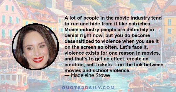 A lot of people in the movie industry tend to run and hide from it like ostriches. Movie industry people are definitely in denial right now, but you do become desensitized to violence when you see it on the screen so