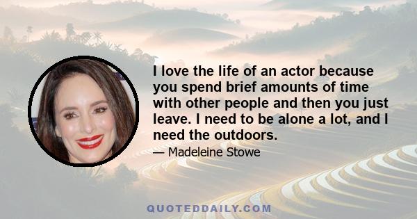 I love the life of an actor because you spend brief amounts of time with other people and then you just leave. I need to be alone a lot, and I need the outdoors.