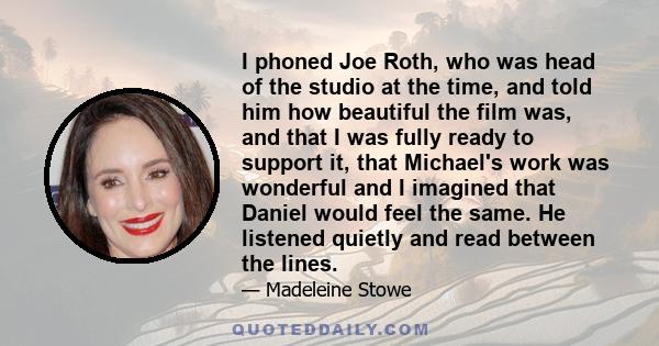 I phoned Joe Roth, who was head of the studio at the time, and told him how beautiful the film was, and that I was fully ready to support it, that Michael's work was wonderful and I imagined that Daniel would feel the