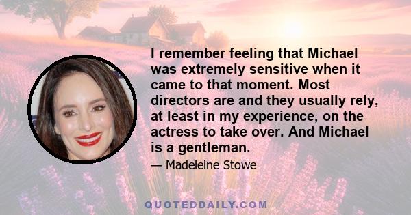 I remember feeling that Michael was extremely sensitive when it came to that moment. Most directors are and they usually rely, at least in my experience, on the actress to take over. And Michael is a gentleman.