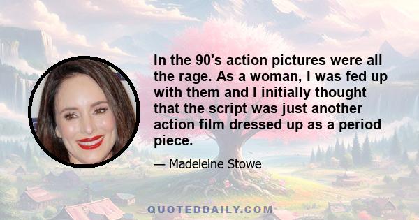 In the 90's action pictures were all the rage. As a woman, I was fed up with them and I initially thought that the script was just another action film dressed up as a period piece.